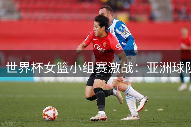 世界杯女篮小组赛激战：亚洲球队遭遇滑铁卢 中国队面临关键一役